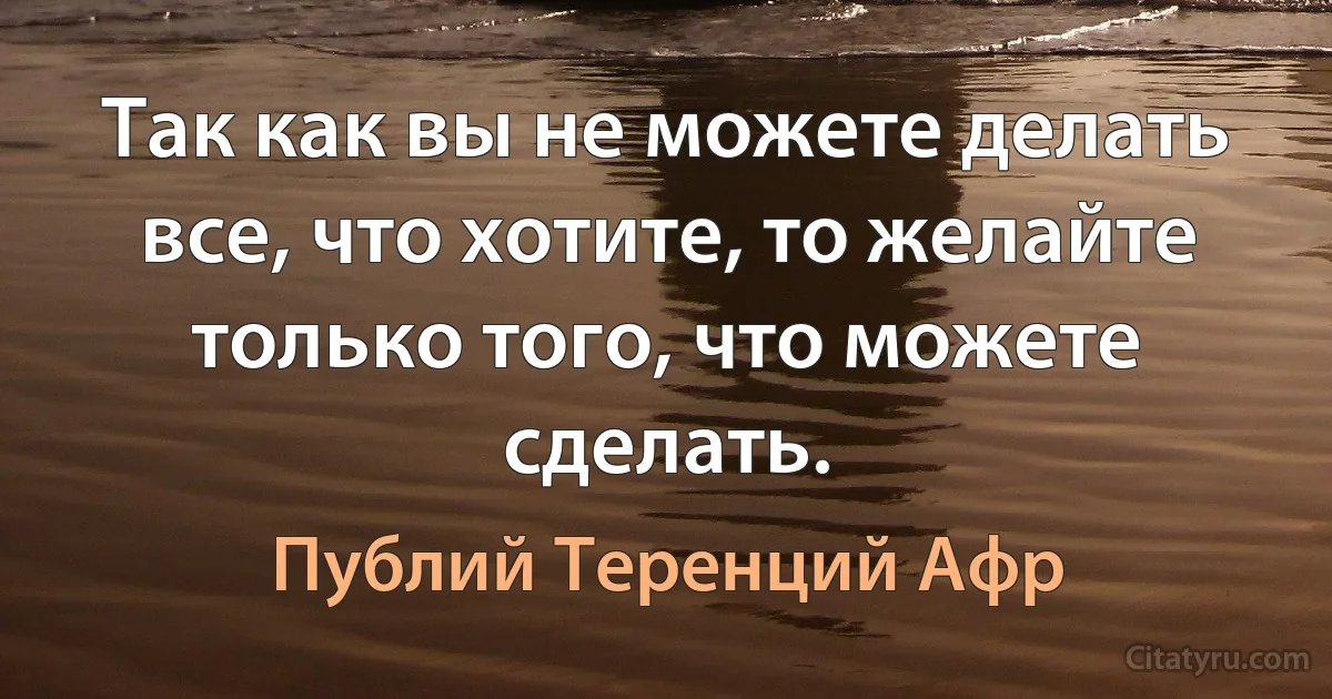 Так как вы не можете делать все, что хотите, то желайте только того, что можете сделать. (Публий Теренций Афр)