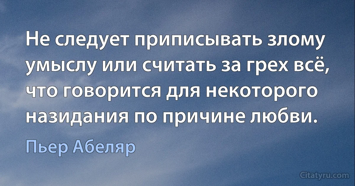 Не следует приписывать злому умыслу или считать за грех всё, что говорится для некоторого назидания по причине любви. (Пьер Абеляр)