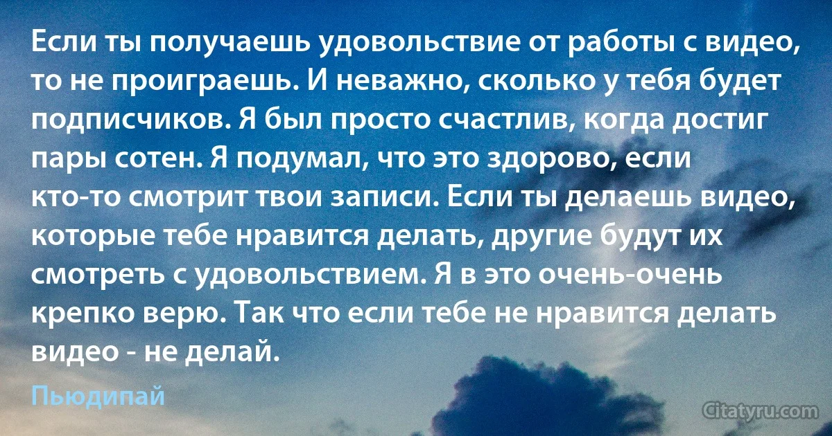 Если ты получаешь удовольствие от работы с видео, то не проиграешь. И неважно, сколько у тебя будет подписчиков. Я был просто счастлив, когда достиг пары сотен. Я подумал, что это здорово, если кто-то смотрит твои записи. Если ты делаешь видео, которые тебе нравится делать, другие будут их смотреть с удовольствием. Я в это очень-очень крепко верю. Так что если тебе не нравится делать видео - не делай. (Пьюдипай)