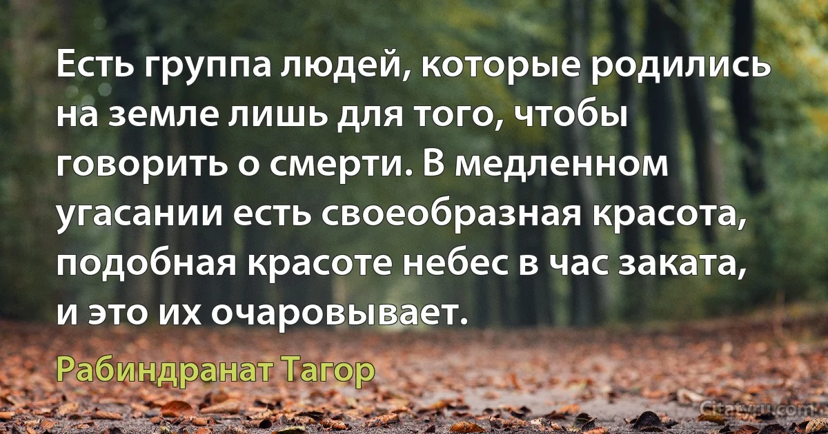 Есть группа людей, которые родились на земле лишь для того, чтобы говорить о смерти. В медленном угасании есть своеобразная красота, подобная красоте небес в час заката, и это их очаровывает. (Рабиндранат Тагор)