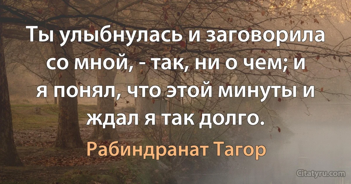 Ты улыбнулась и заговорила со мной, - так, ни о чем; и я понял, что этой минуты и ждал я так долго. (Рабиндранат Тагор)