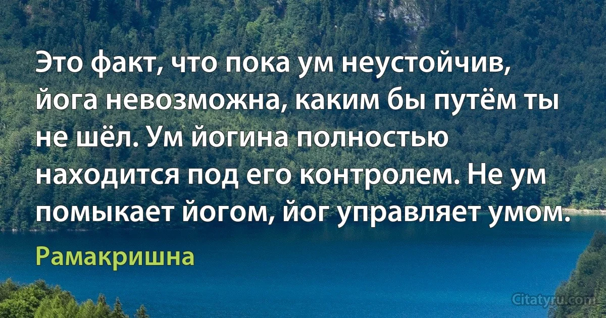 Это факт, что пока ум неустойчив, йога невозможна, каким бы путём ты не шёл. Ум йогина полностью находится под его контролем. Не ум помыкает йогом, йог управляет умом. (Рамакришна)