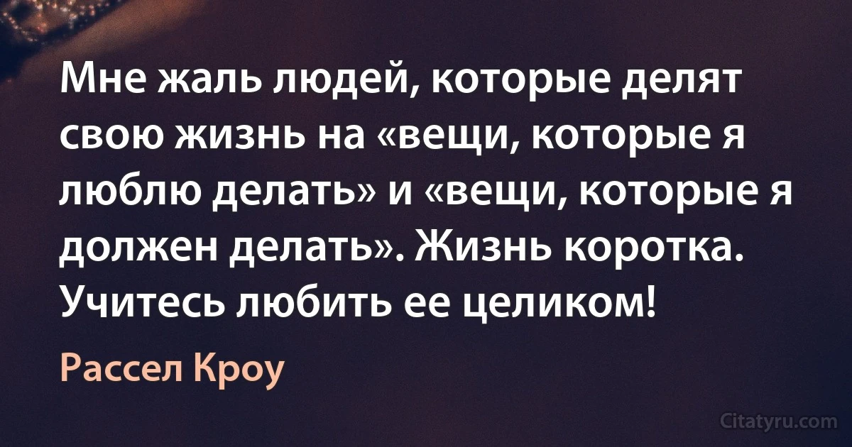 Мне жаль людей, которые делят свою жизнь на «вещи, которые я люблю делать» и «вещи, которые я должен делать». Жизнь коротка. Учитесь любить ее целиком! (Рассел Кроу)