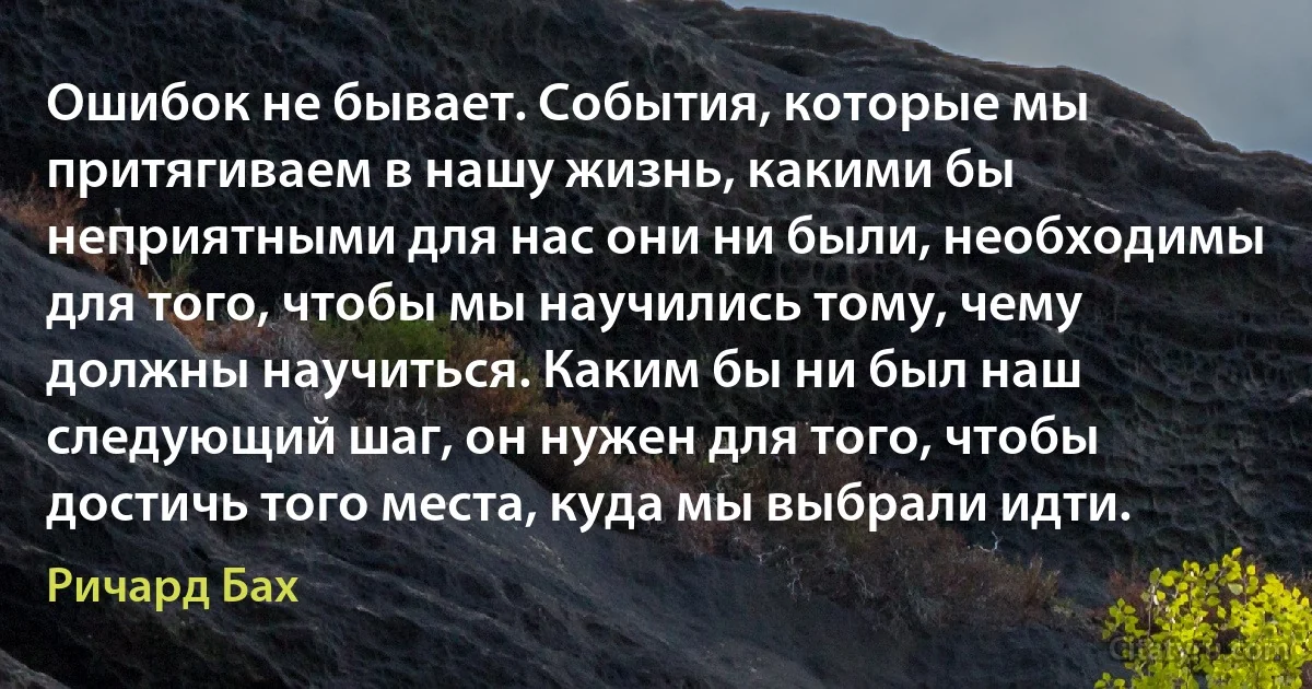 Ошибок не бывает. События, которые мы притягиваем в нашу жизнь, какими бы неприятными для нас они ни были, необходимы для того, чтобы мы научились тому, чему должны научиться. Каким бы ни был наш следующий шаг, он нужен для того, чтобы достичь того места, куда мы выбрали идти. (Ричард Бах)