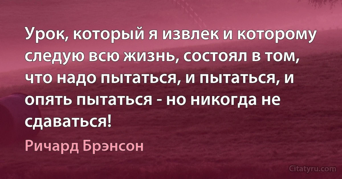 Урок, который я извлек и которому следую всю жизнь, состоял в том, что надо пытаться, и пытаться, и опять пытаться - но никогда не сдаваться! (Ричард Брэнсон)