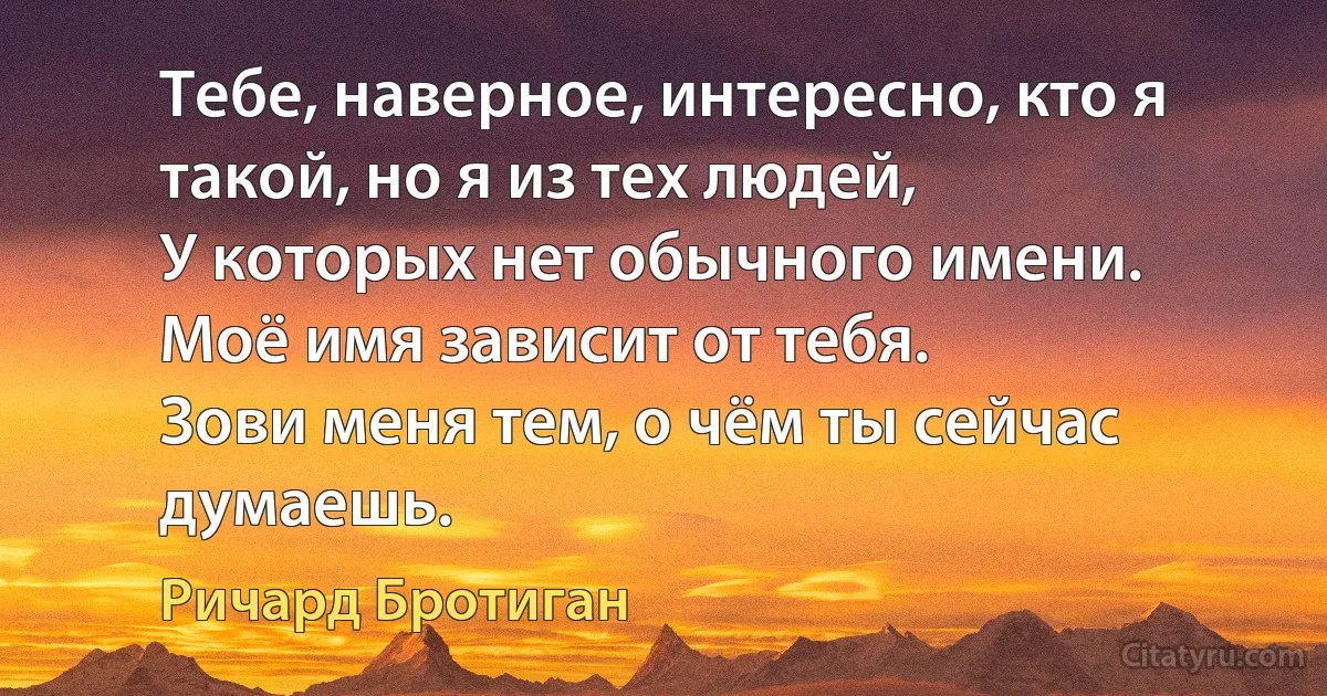 Тебе, наверное, интересно, кто я такой, но я из тех людей, 
У которых нет обычного имени. 
Моё имя зависит от тебя. 
Зови меня тем, о чём ты сейчас думаешь. (Ричард Бротиган)