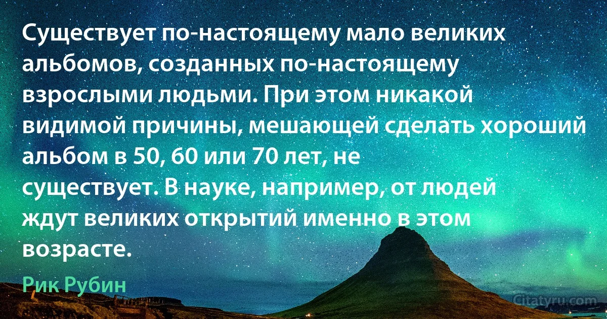 Существует по-настоящему мало великих альбомов, созданных по-настоящему взрослыми людьми. При этом никакой видимой причины, мешающей сделать хороший альбом в 50, 60 или 70 лет, не существует. В науке, например, от людей ждут великих открытий именно в этом возрасте. (Рик Рубин)