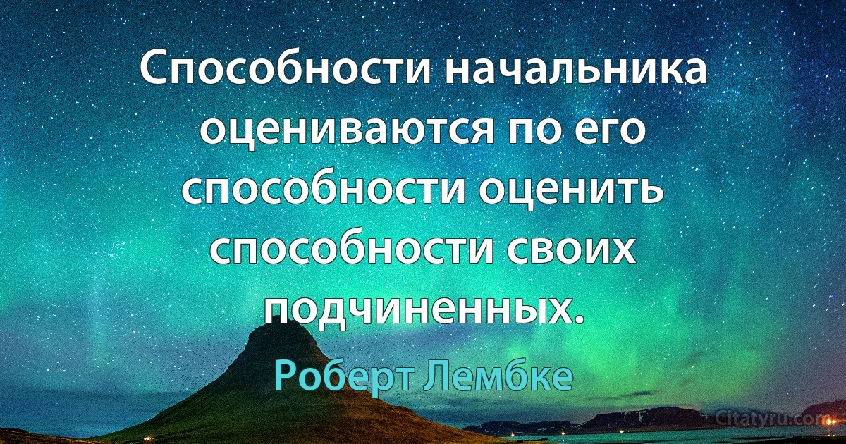 Способности начальника оцениваются по его способности оценить способности своих подчиненных. (Роберт Лембке)