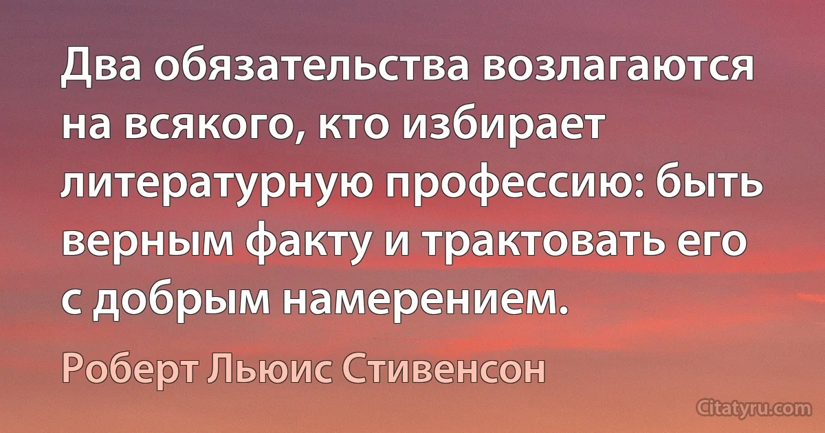 Два обязательства возлагаются на всякого, кто избирает литературную профессию: быть верным факту и трактовать его с добрым намерением. (Роберт Льюис Стивенсон)