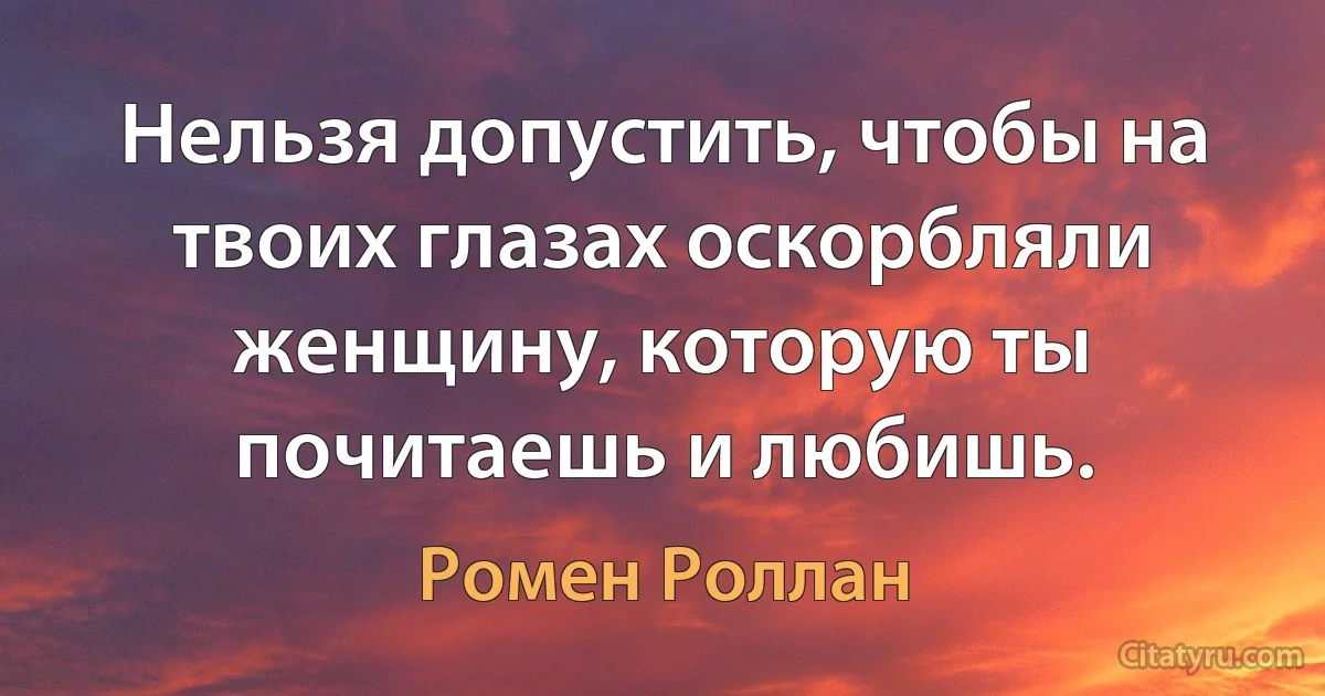 Нельзя допустить, чтобы на твоих глазах оскорбляли женщину, которую ты почитаешь и любишь. (Ромен Роллан)