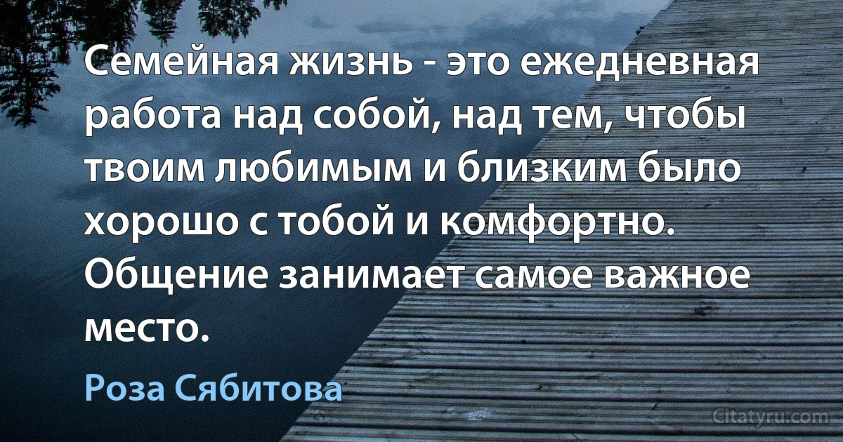 Семейная жизнь - это ежедневная работа над собой, над тем, чтобы твоим любимым и близким было хорошо с тобой и комфортно. Общение занимает самое важное место. (Роза Сябитова)