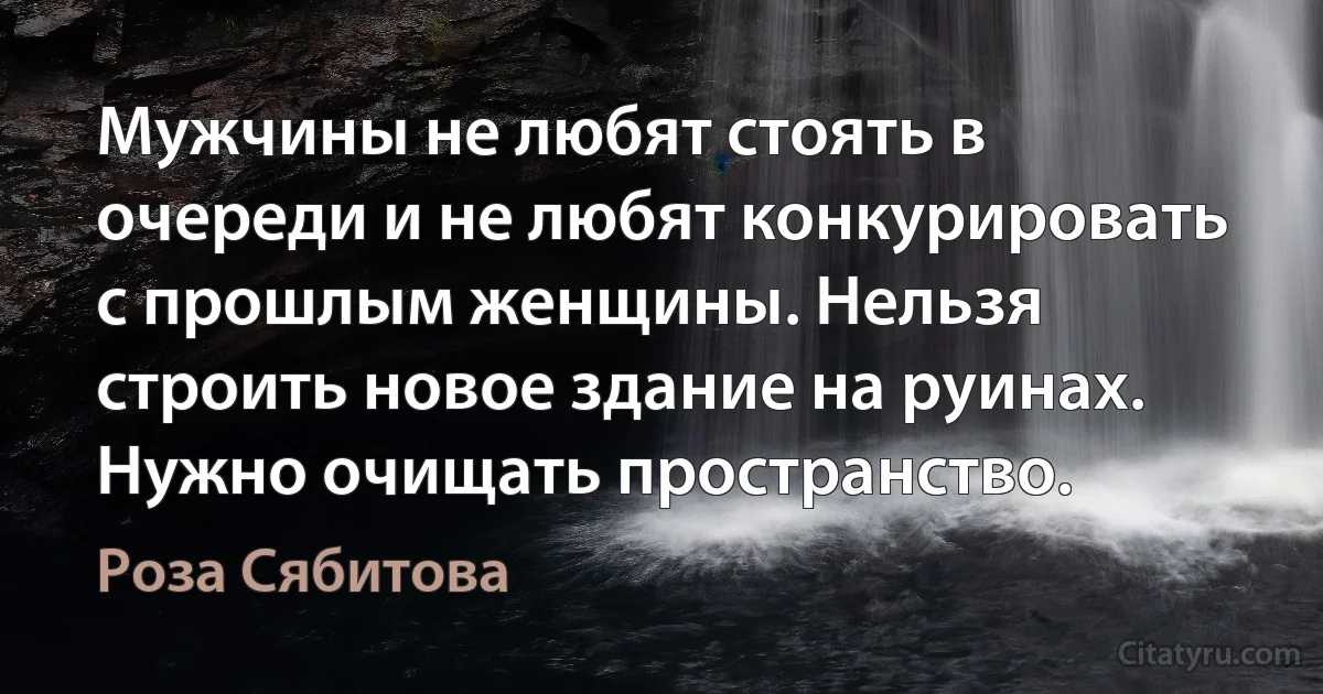 Мужчины не любят стоять в очереди и не любят конкурировать с прошлым женщины. Нельзя строить новое здание на руинах. Нужно очищать пространство. (Роза Сябитова)