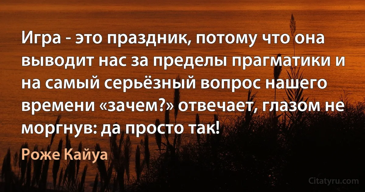 Игра - это праздник, потому что она выводит нас за пределы прагматики и на самый серьёзный вопрос нашего времени «зачем?» отвечает, глазом не моргнув: да просто так! (Роже Кайуа)