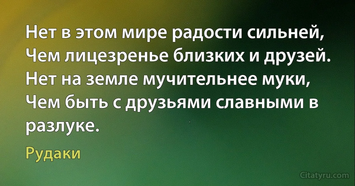 Нет в этом мире радости сильней, 
Чем лицезренье близких и друзей. 
Нет на земле мучительнее муки, 
Чем быть с друзьями славными в разлуке. (Рудаки)