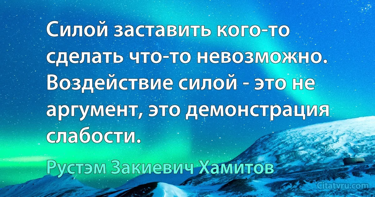 Силой заставить кого-то сделать что-то невозможно. Воздействие силой - это не аргумент, это демонстрация слабости. (Рустэм Закиевич Хамитов)