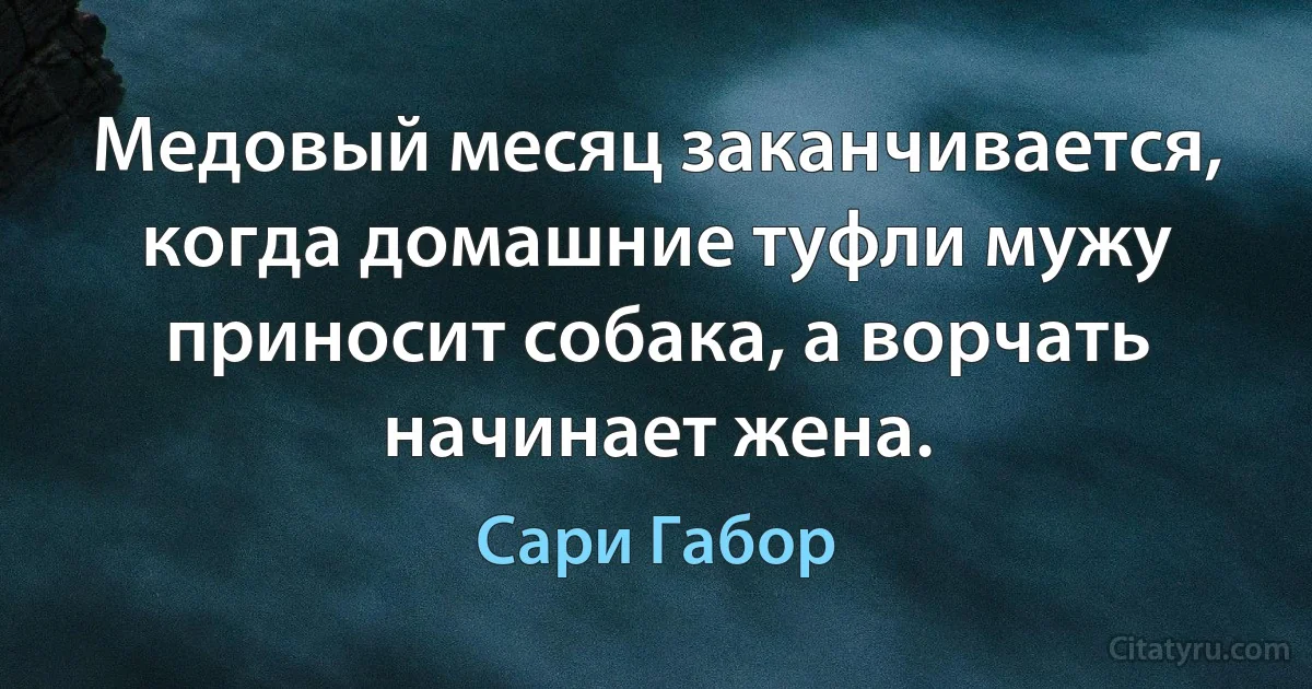 Медовый месяц заканчивается, когда домашние туфли мужу приносит собака, а ворчать начинает жена. (Сари Габор)