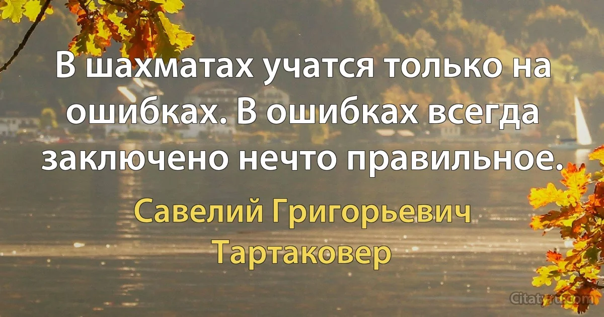 В шахматах учатся только на ошибках. В ошибках всегда заключено нечто правильное. (Савелий Григорьевич Тартаковер)