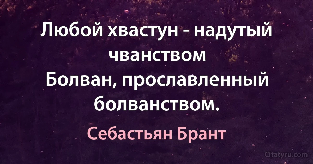 Любой хвастун - надутый чванством
Болван, прославленный болванством. (Себастьян Брант)