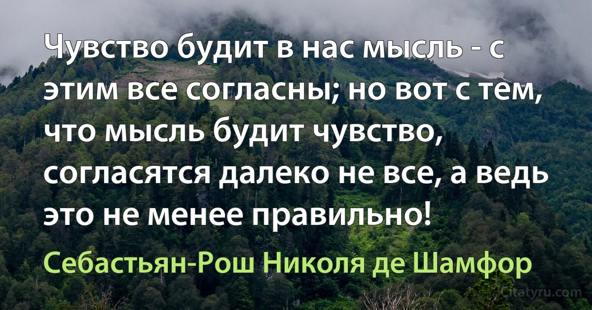 Чувство будит в нас мысль - с этим все согласны; но вот с тем, что мысль будит чувство, согласятся далеко не все, а ведь это не менее правильно! (Себастьян-Рош Николя де Шамфор)