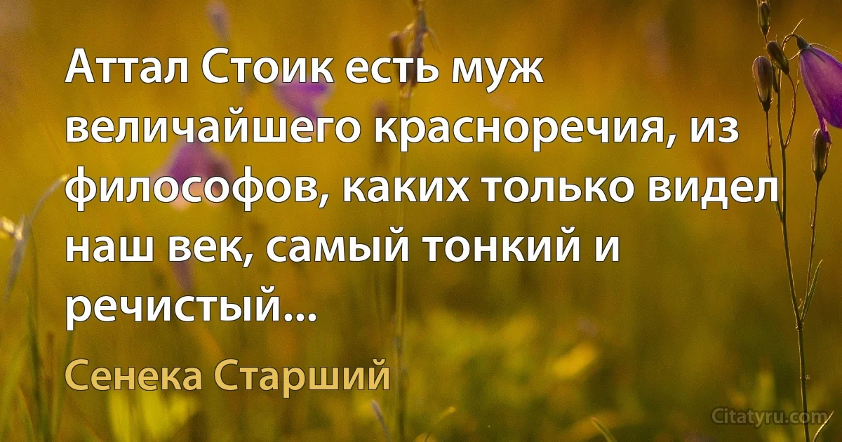 Аттал Стоик есть муж величайшего красноречия, из философов, каких только видел наш век, самый тонкий и речистый... (Сенека Старший)