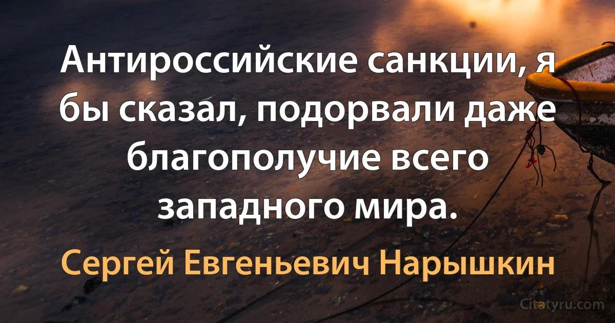 Антироссийские санкции, я бы сказал, подорвали даже благополучие всего западного мира. (Сергей Евгеньевич Нарышкин)