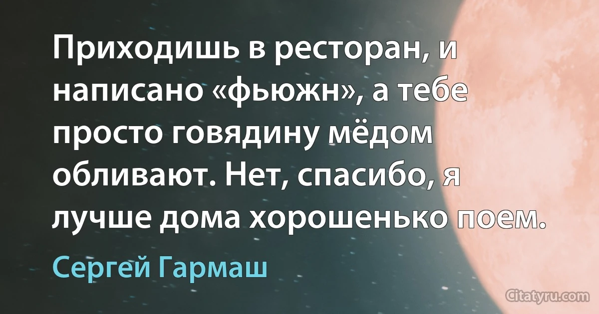 Приходишь в ресторан, и написано «фьюжн», а тебе просто говядину мёдом обливают. Нет, спасибо, я лучше дома хорошенько поем. (Сергей Гармаш)