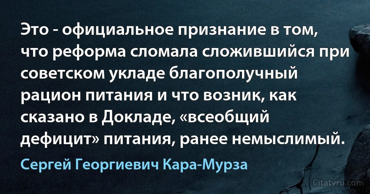 Это - официальное признание в том, что реформа сломала сложившийся при советском укладе благополучный рацион питания и что возник, как сказано в Докладе, «всеобщий дефицит» питания, ранее немыслимый. (Сергей Георгиевич Кара-Мурза)