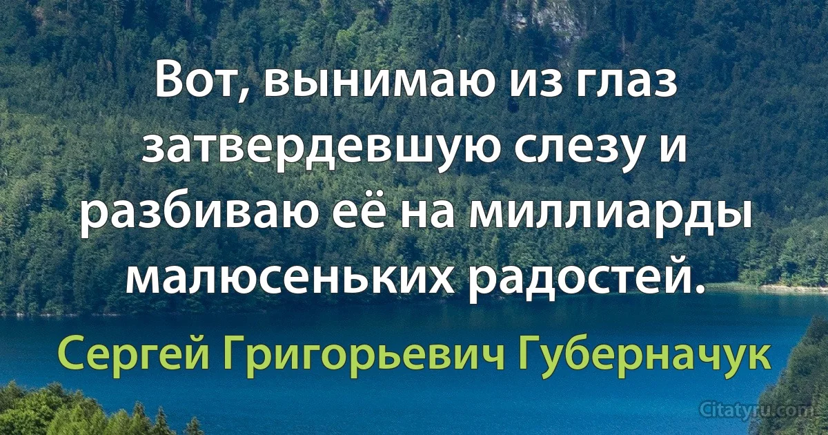 Вот, вынимаю из глаз затвердевшую слезу и разбиваю её на миллиарды малюсеньких радостей. (Сергей Григорьевич Губерначук)