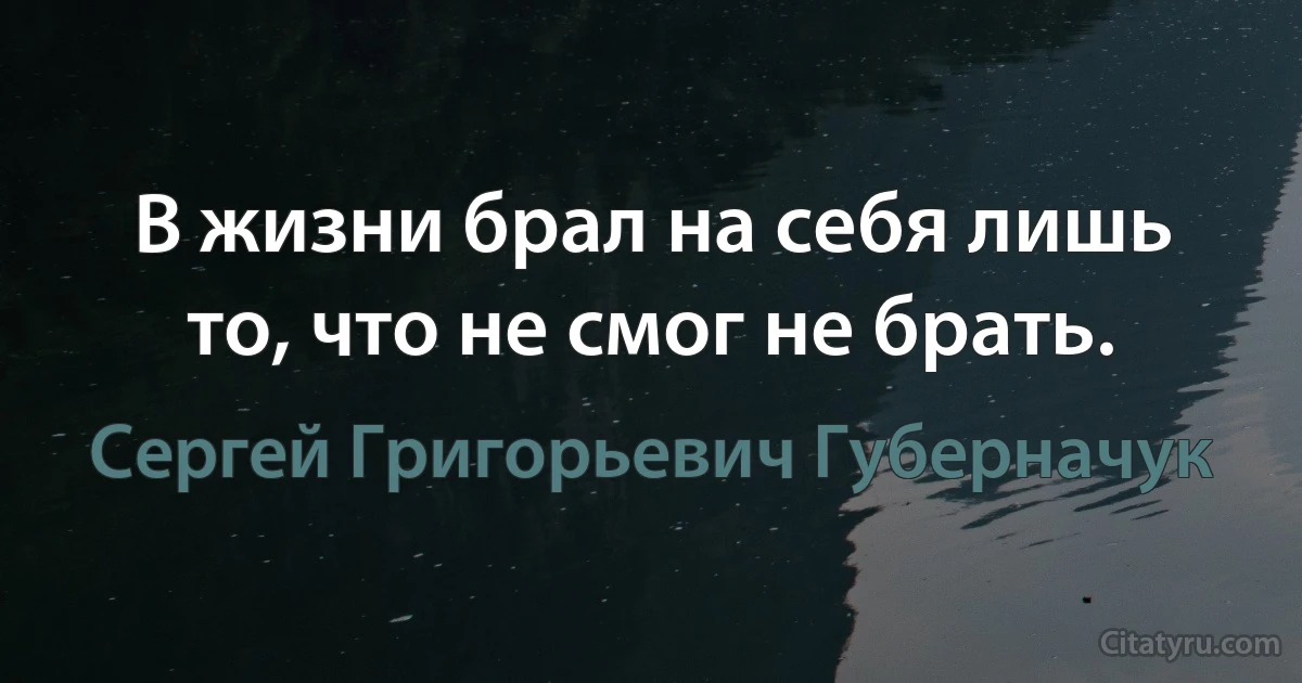 В жизни брал на себя лишь то, что не смог не брать. (Сергей Григорьевич Губерначук)