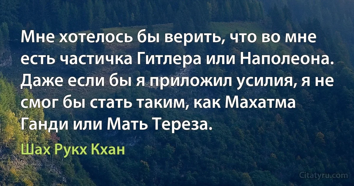 Мне хотелось бы верить, что во мне есть частичка Гитлера или Наполеона. Даже если бы я приложил усилия, я не смог бы стать таким, как Махатма Ганди или Мать Тереза. (Шах Рукх Кхан)