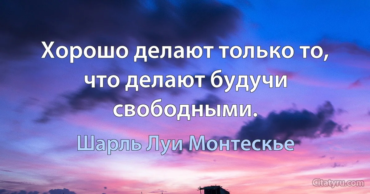 Хорошо делают только то, что делают будучи свободными. (Шарль Луи Монтескье)