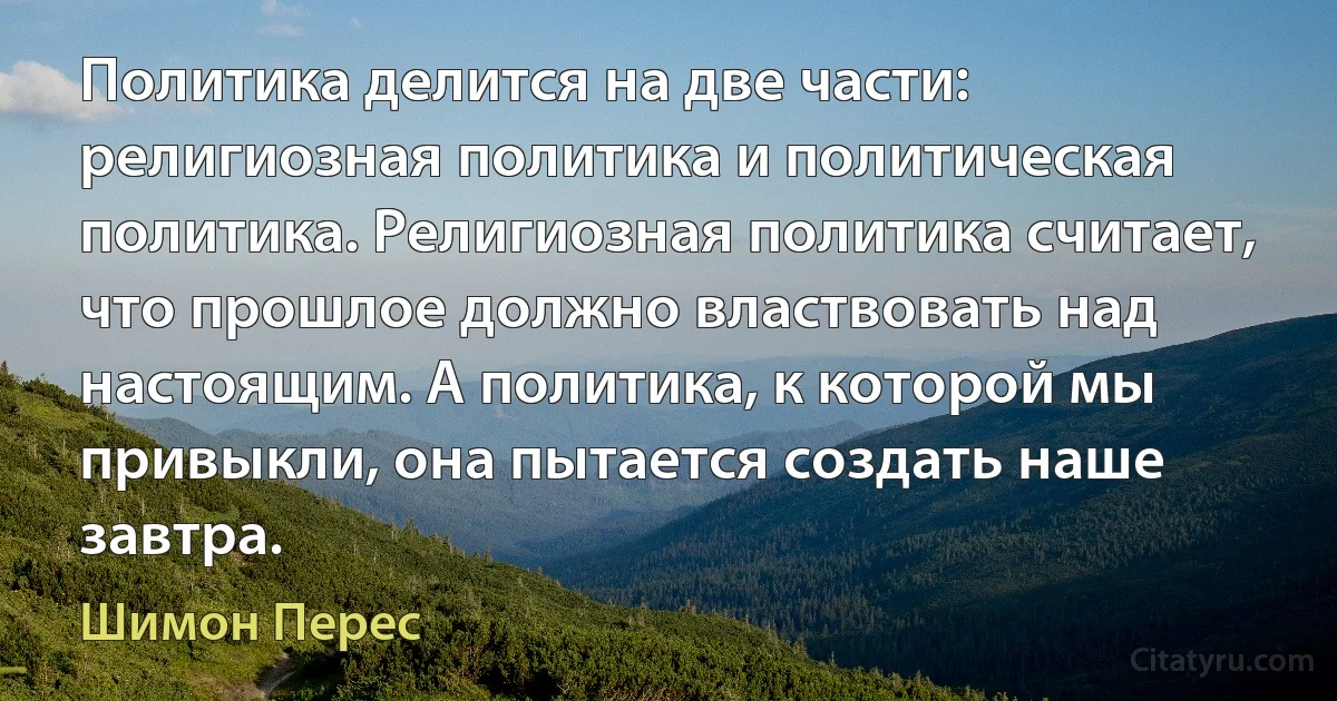 Политика делится на две части: религиозная политика и политическая политика. Религиозная политика считает, что прошлое должно властвовать над настоящим. А политика, к которой мы привыкли, она пытается создать наше завтра. (Шимон Перес)