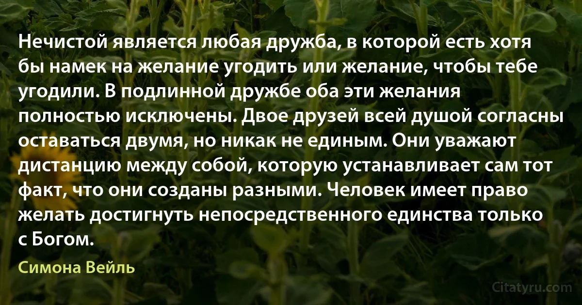 Нечистой является любая дружба, в которой есть хотя бы намек на желание угодить или желание, чтобы тебе угодили. В подлинной дружбе оба эти желания полностью исключены. Двое друзей всей душой согласны оставаться двумя, но никак не единым. Они уважают дистанцию между собой, которую устанавливает сам тот факт, что они созданы разными. Человек имеет право желать достигнуть непосредственного единства только с Богом. (Симона Вейль)