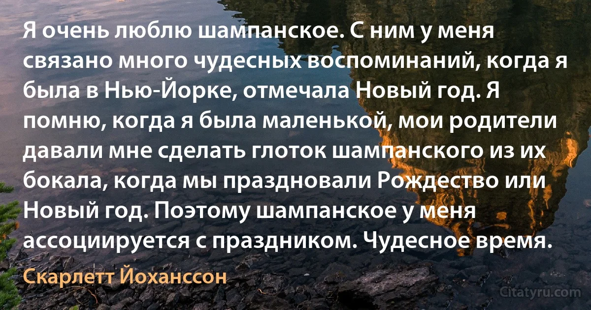 Я очень люблю шампанское. С ним у меня связано много чудесных воспоминаний, когда я была в Нью-Йорке, отмечала Новый год. Я помню, когда я была маленькой, мои родители давали мне сделать глоток шампанского из их бокала, когда мы праздновали Рождество или Новый год. Поэтому шампанское у меня ассоциируется с праздником. Чудеcное время. (Скарлетт Йоханссон)