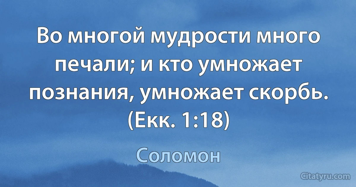 Во многой мудрости много печали; и кто умножает познания, умножает скорбь. (Екк. 1:18) (Соломон)