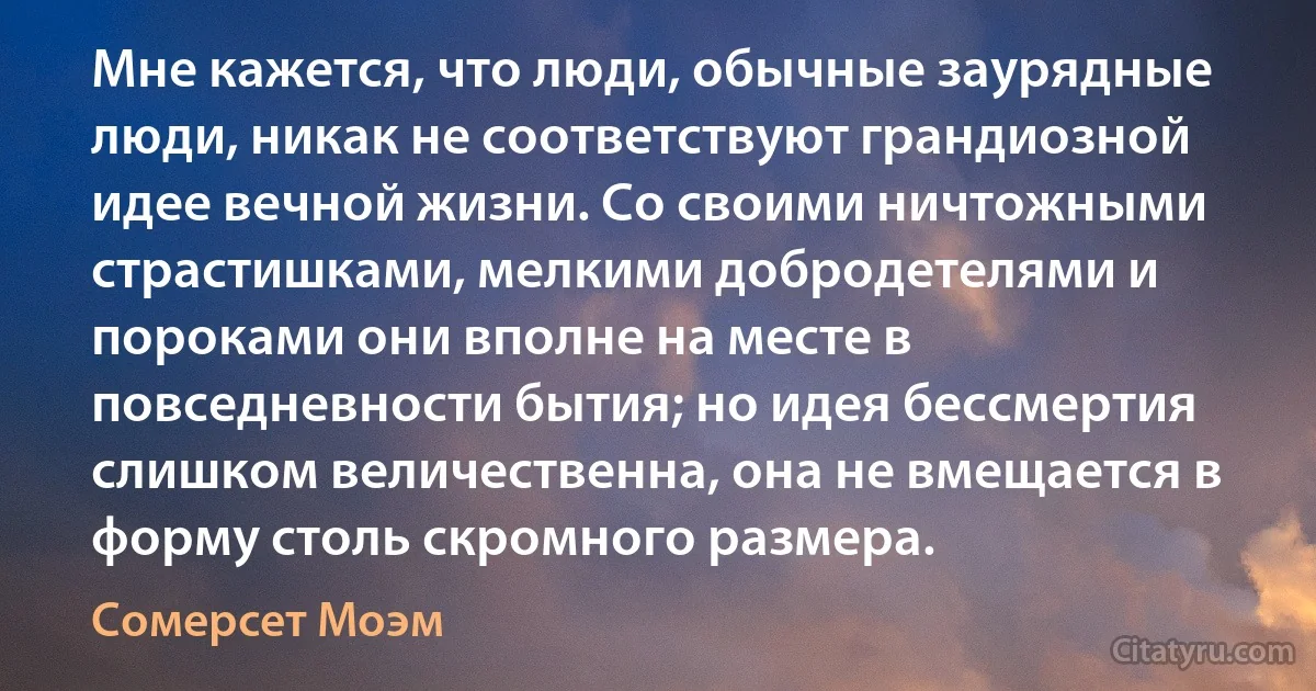 Мне кажется, что люди, обычные заурядные люди, никак не соответствуют грандиозной идее вечной жизни. Со своими ничтожными страстишками, мелкими добродетелями и пороками они вполне на месте в повседневности бытия; но идея бессмертия слишком величественна, она не вмещается в форму столь скромного размера. (Сомерсет Моэм)