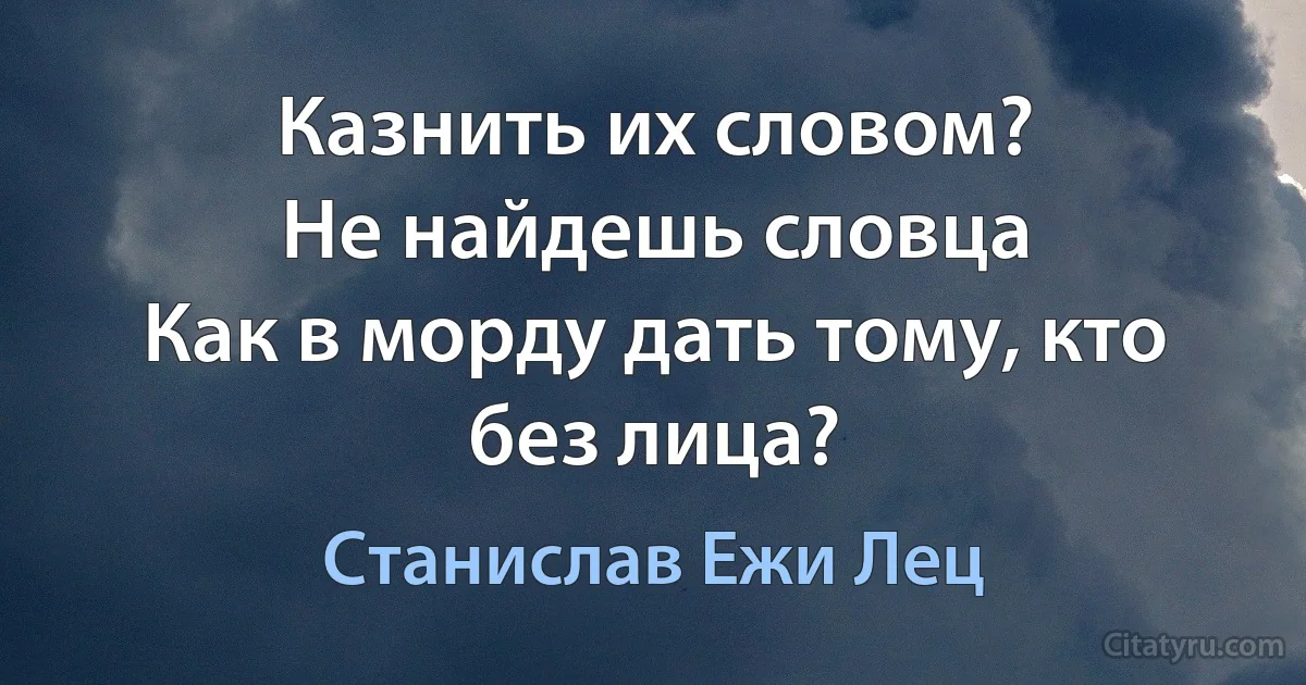 Казнить их словом?
Не найдешь словца
Как в морду дать тому, кто без лица? (Станислав Ежи Лец)