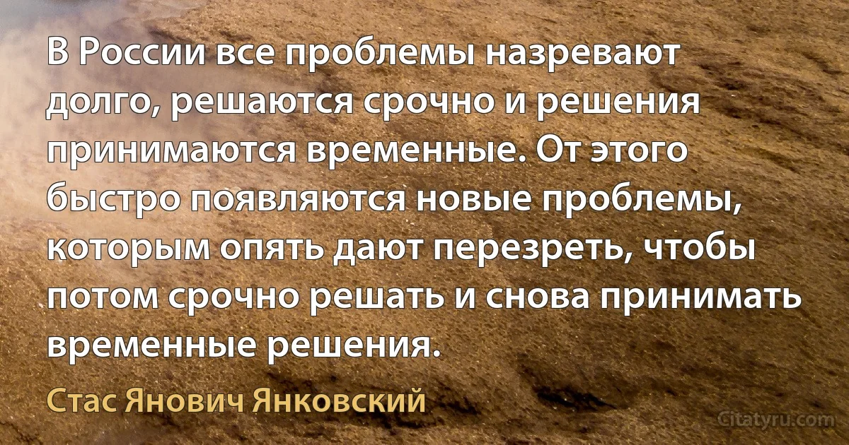 В России все проблемы назревают долго, решаются срочно и решения принимаются временные. От этого быстро появляются новые проблемы, которым опять дают перезреть, чтобы потом срочно решать и снова принимать временные решения. (Стас Янович Янковский)