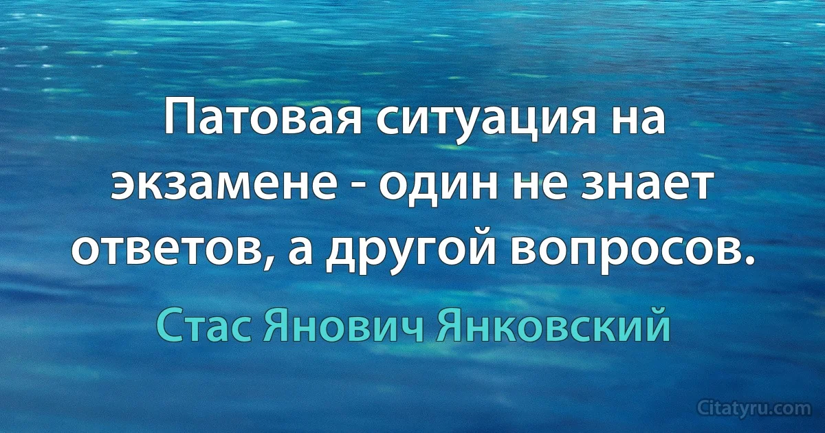 Патовая ситуация на экзамене - один не знает ответов, а другой вопросов. (Стас Янович Янковский)