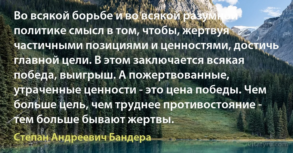 Во всякой борьбе и во всякой разумной политике смысл в том, чтобы, жертвуя частичными позициями и ценностями, достичь главной цели. В этом заключается всякая победа, выигрыш. А пожертвованные, утраченные ценности - это цена победы. Чем больше цель, чем труднее противостояние - тем больше бывают жертвы. (Степан Андреевич Бандера)