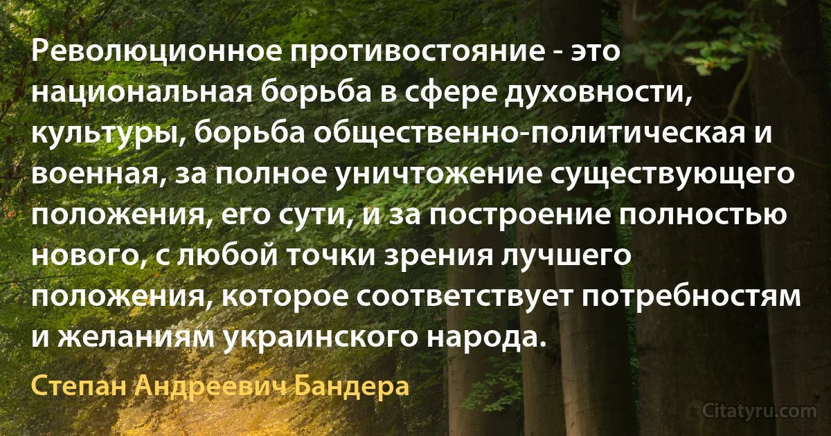 Революционное противостояние - это национальная борьба в сфере духовности, культуры, борьба общественно-политическая и военная, за полное уничтожение существующего положения, его сути, и за построение полностью нового, с любой точки зрения лучшего положения, которое соответствует потребностям и желаниям украинского народа. (Степан Андреевич Бандера)