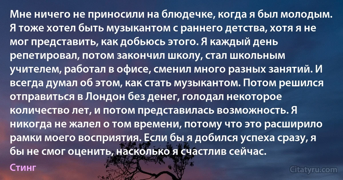 Мне ничего не приносили на блюдечке, когда я был молодым. Я тоже хотел быть музыкантом с раннего детства, хотя я не мог представить, как добьюсь этого. Я каждый день репетировал, потом закончил школу, стал школьным учителем, работал в офисе, сменил много разных занятий. И всегда думал об этом, как стать музыкантом. Потом решился отправиться в Лондон без денег, голодал некоторое количество лет, и потом представилась возможность. Я никогда не жалел о том времени, потому что это расширило рамки моего восприятия. Если бы я добился успеха сразу, я бы не смог оценить, насколько я счастлив сейчас. (Стинг)