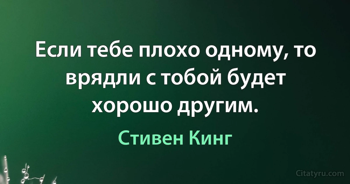 Если тебе плохо одному, то врядли с тобой будет хорошо другим. (Стивен Кинг)