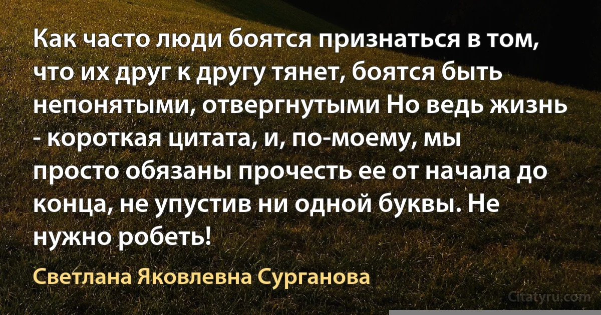 Как часто люди боятся признаться в том, что их друг к другу тянет, боятся быть непонятыми, отвергнутыми Но ведь жизнь - короткая цитата, и, по-моему, мы просто обязаны прочесть ее от начала до конца, не упустив ни одной буквы. Не нужно робеть! (Светлана Яковлевна Сурганова)