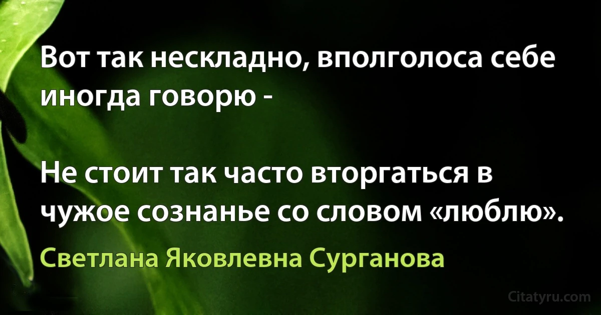 Вот так нескладно, вполголоса себе иногда говорю -

Не стоит так часто вторгаться в чужое сознанье со словом «люблю». (Светлана Яковлевна Сурганова)