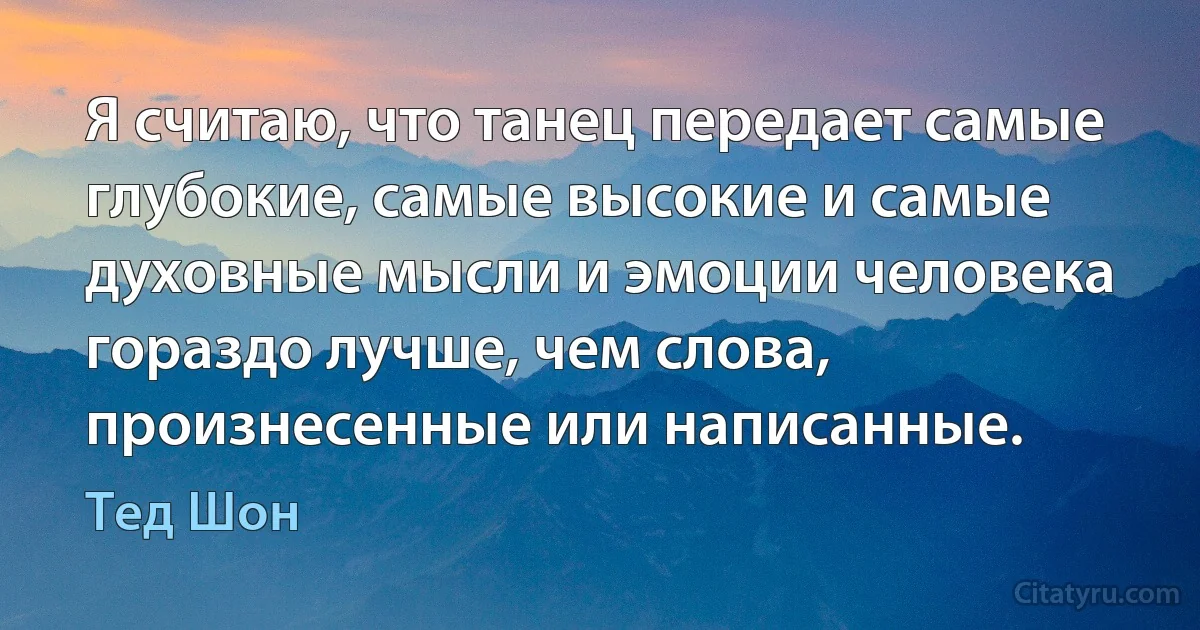 Я считаю, что танец передает самые глубокие, самые высокие и самые духовные мысли и эмоции человека гораздо лучше, чем слова, произнесенные или написанные. (Тед Шон)