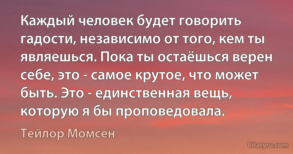 Каждый человек будет говорить гадости, независимо от того, кем ты являешься. Пока ты остаёшься верен себе, это - самое крутое, что может быть. Это - единственная вещь, которую я бы проповедовала. (Тейлор Момсен)