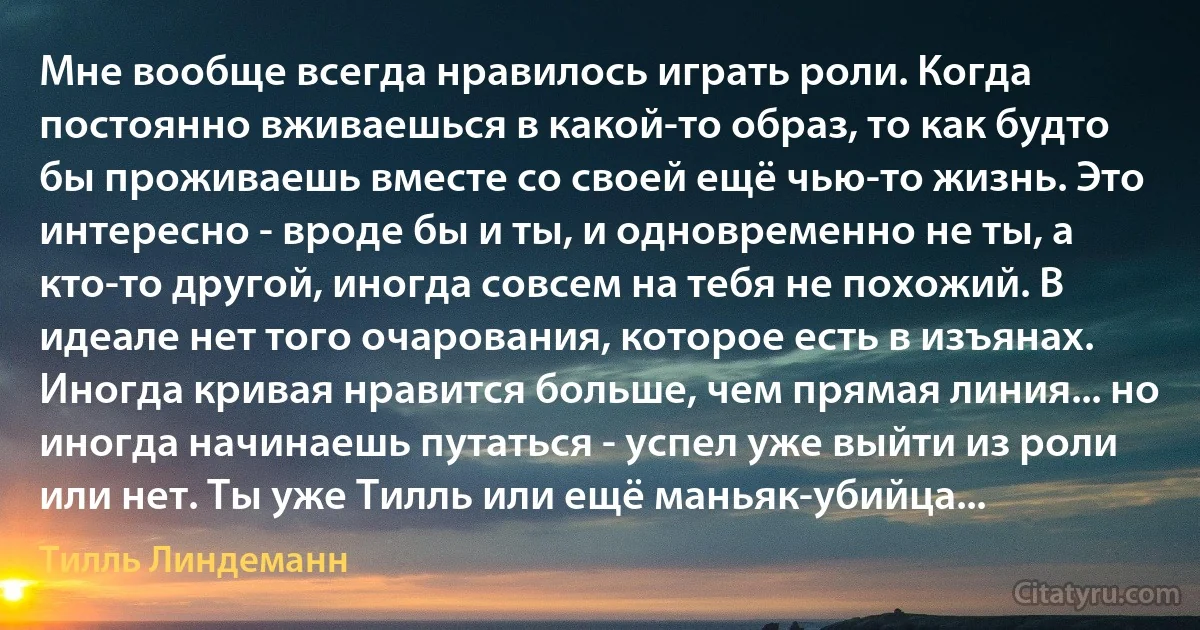 Мне вообще всегда нравилось играть роли. Когда постоянно вживаешься в какой-то образ, то как будто бы проживаешь вместе со своей ещё чью-то жизнь. Это интересно - вроде бы и ты, и одновременно не ты, а кто-то другой, иногда совсем на тебя не похожий. В идеале нет того очарования, которое есть в изъянах. Иногда кривая нравится больше, чем прямая линия... но иногда начинаешь путаться - успел уже выйти из роли или нет. Ты уже Тилль или ещё маньяк-убийца... (Тилль Линдеманн)