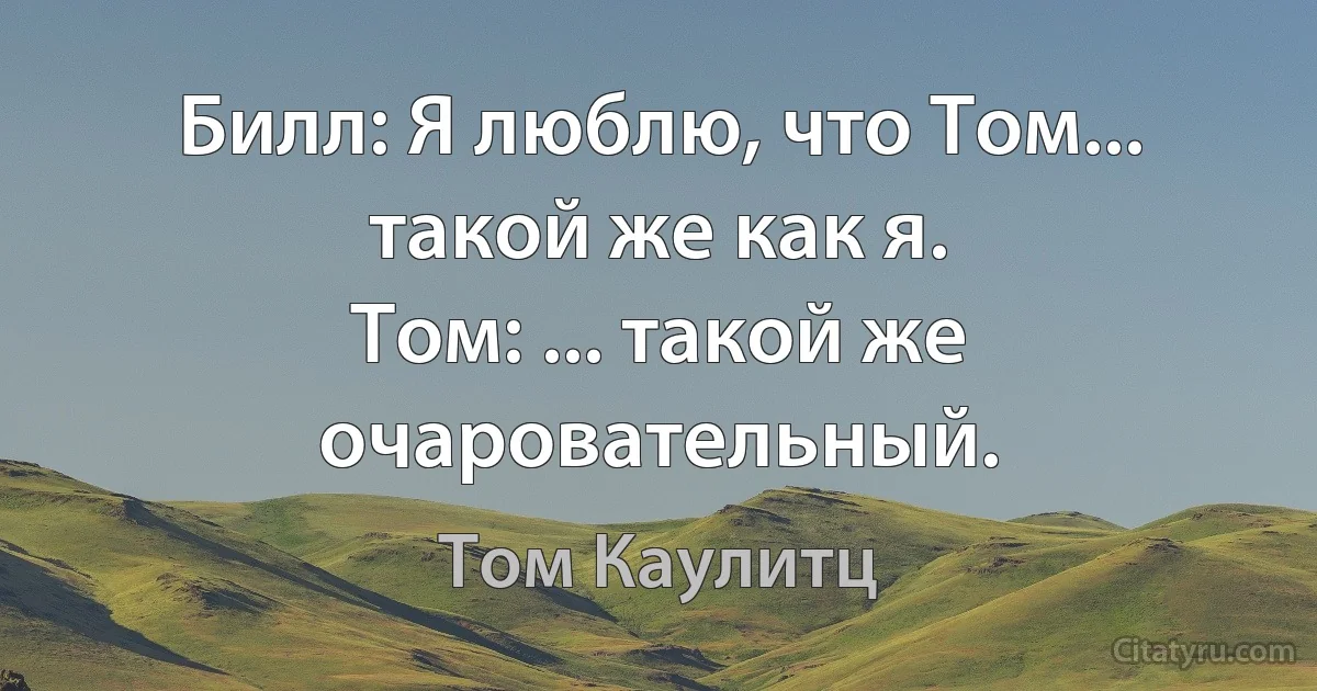 Билл: Я люблю, что Том... такой же как я.
Том: ... такой же очаровательный. (Том Каулитц)