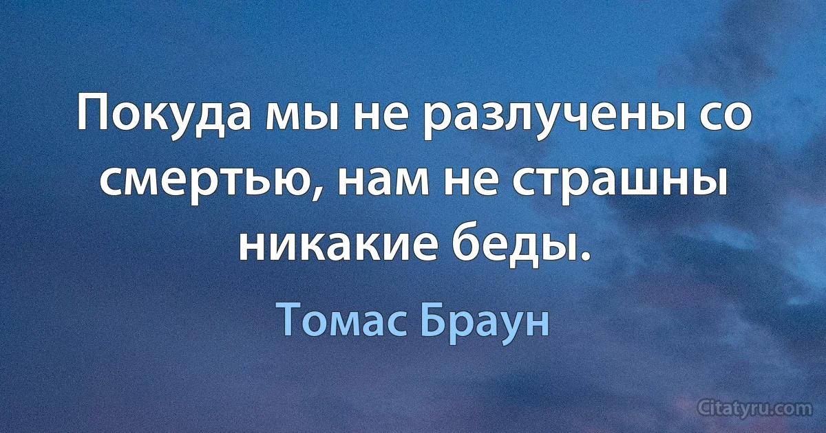 Покуда мы не разлучены со смертью, нам не страшны никакие беды. (Томас Браун)